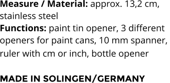Measure / Material: approx. 13,2 cm,  stainless steel Functions: paint tin opener, 3 different  openers for paint cans, 10 mm spanner,  ruler with cm or inch, bottle opener   MADE IN SOLINGEN/GERMANY