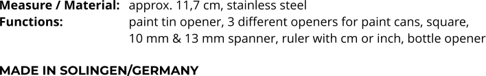 Measure / Material:	approx. 11,7 cm, stainless steel Functions:			paint tin opener, 3 different openers for paint cans, square,  10 mm & 13 mm spanner, ruler with cm or inch, bottle opener  MADE IN SOLINGEN/GERMANY