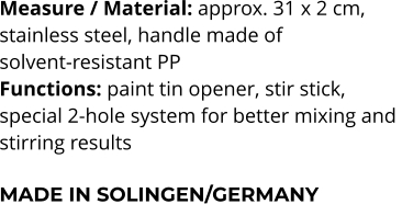 Measure / Material: approx. 31 x 2 cm,  stainless steel, handle made of  solvent-resistant PP Functions: paint tin opener, stir stick,  special 2-hole system for better mixing and  stirring results  MADE IN SOLINGEN/GERMANY