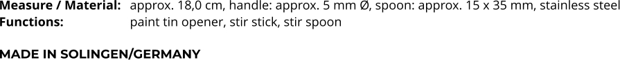 Measure / Material:	approx. 18,0 cm, handle: approx. 5 mm Ø, spoon: approx. 15 x 35 mm, stainless steel Functions:			paint tin opener, stir stick, stir spoon  MADE IN SOLINGEN/GERMANY
