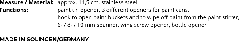 Measure / Material:	approx. 11,5 cm, stainless steel Functions:			paint tin opener, 3 different openers for paint cans,  hook to open paint buckets and to wipe off paint from the paint stirrer,  6- / 8- / 10 mm spanner, wing screw opener, bottle opener  MADE IN SOLINGEN/GERMANY