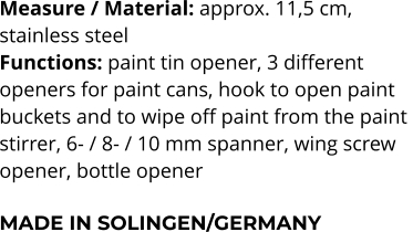 Measure / Material: approx. 11,5 cm,  stainless steel Functions: paint tin opener, 3 different  openers for paint cans, hook to open paint  buckets and to wipe off paint from the paint  stirrer, 6- / 8- / 10 mm spanner, wing screw  opener, bottle opener  MADE IN SOLINGEN/GERMANY