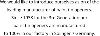 We would like to introduce ourselves as on of the  leading manufacturer of paint tin openers. Since 1938 for the 3rd Generation our  paint tin openers are manufactured  to 100% in our factory in Solingen / Germany.