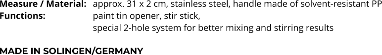 Measure / Material:	approx. 31 x 2 cm, stainless steel, handle made of solvent-resistant PP Functions:			paint tin opener, stir stick,  special 2-hole system for better mixing and stirring results  MADE IN SOLINGEN/GERMANY